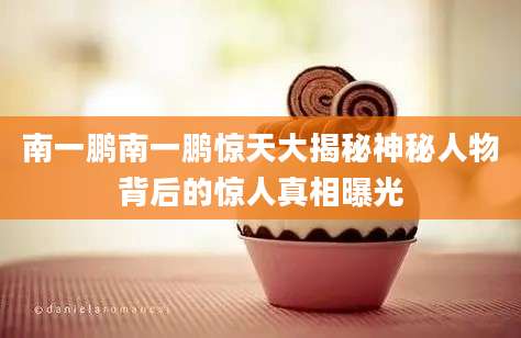 南一鹏南一鹏惊天大揭秘神秘人物背后的惊人真相曝光