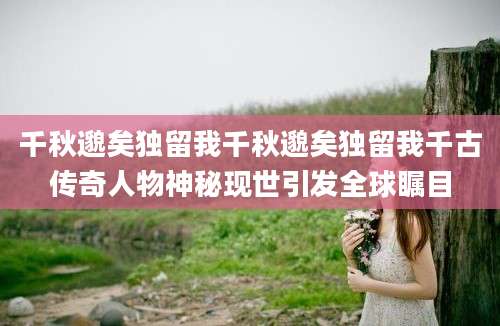 千秋邈矣独留我千秋邈矣独留我千古传奇人物神秘现世引发全球瞩目