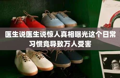 医生说医生说惊人真相曝光这个日常习惯竟导致万人受害