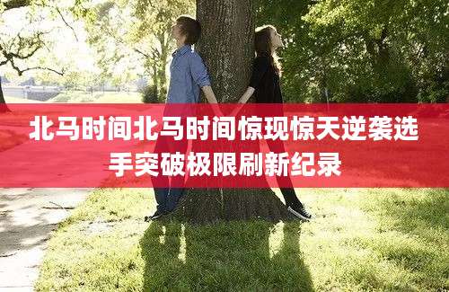 北马时间北马时间惊现惊天逆袭选手突破极限刷新纪录