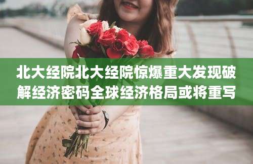 北大经院北大经院惊爆重大发现破解经济密码全球经济格局或将重写