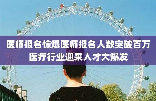医师报名惊爆医师报名人数突破百万医疗行业迎来人才大爆发