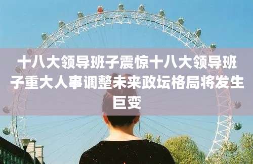 十八大领导班子震惊十八大领导班子重大人事调整未来政坛格局将发生巨变