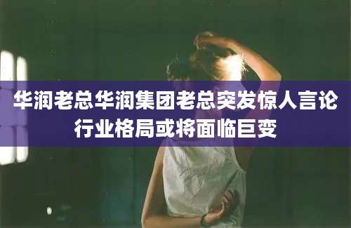 华润老总华润集团老总突发惊人言论行业格局或将面临巨变