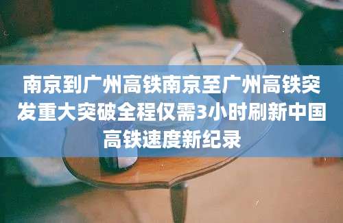 南京到广州高铁南京至广州高铁突发重大突破全程仅需3小时刷新中国高铁速度新纪录