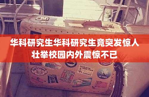 华科研究生华科研究生竟突发惊人壮举校园内外震惊不已