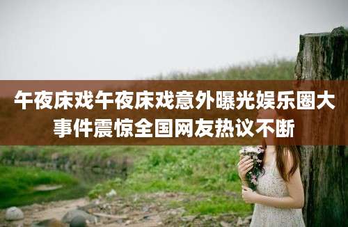 午夜床戏午夜床戏意外曝光娱乐圈大事件震惊全国网友热议不断