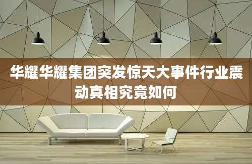 华耀华耀集团突发惊天大事件行业震动真相究竟如何
