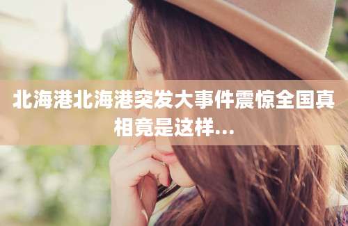 北海港北海港突发大事件震惊全国真相竟是这样...