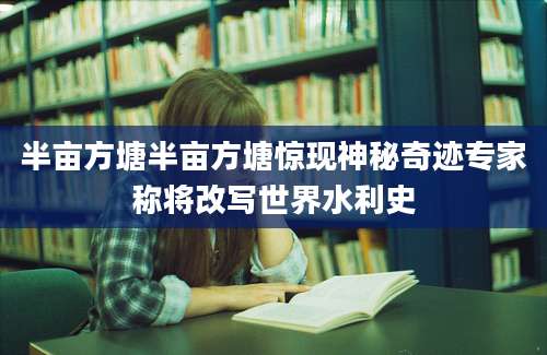 半亩方塘半亩方塘惊现神秘奇迹专家称将改写世界水利史