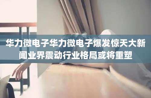 华力微电子华力微电子爆发惊天大新闻业界震动行业格局或将重塑