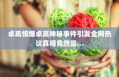 卓岚惊爆卓岚神秘事件引发全网热议真相竟然是...