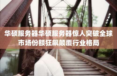 华硕服务器华硕服务器惊人突破全球市场份额狂飙颠覆行业格局