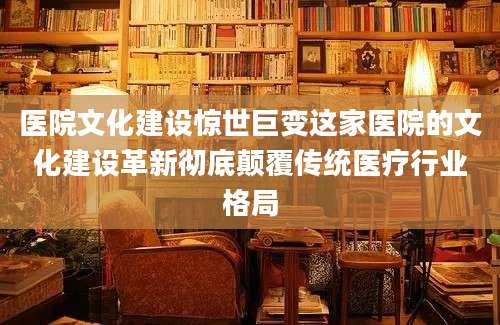 医院文化建设惊世巨变这家医院的文化建设革新彻底颠覆传统医疗行业格局