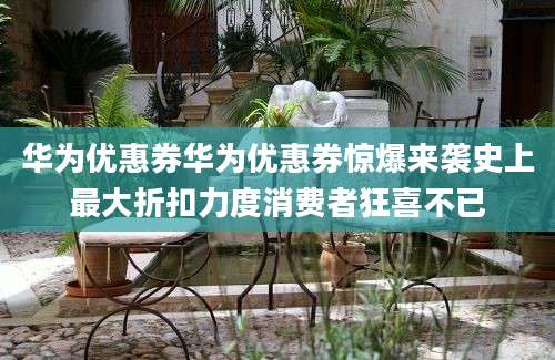 华为优惠券华为优惠券惊爆来袭史上最大折扣力度消费者狂喜不已