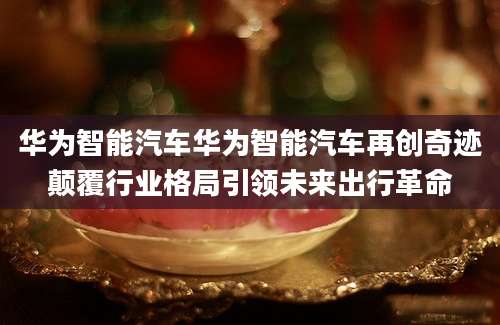 华为智能汽车华为智能汽车再创奇迹颠覆行业格局引领未来出行革命
