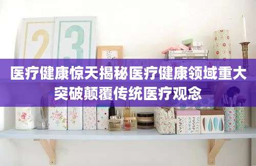 医疗健康惊天揭秘医疗健康领域重大突破颠覆传统医疗观念