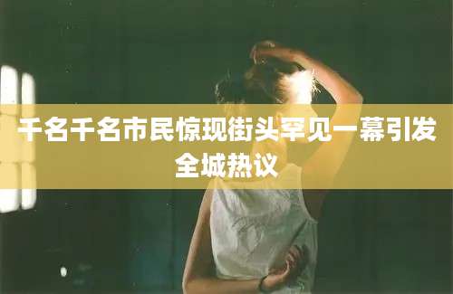 千名千名市民惊现街头罕见一幕引发全城热议