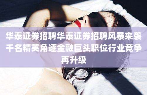 华泰证券招聘华泰证券招聘风暴来袭千名精英角逐金融巨头职位行业竞争再升级