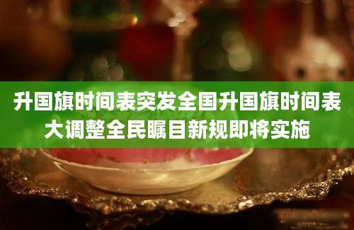 升国旗时间表突发全国升国旗时间表大调整全民瞩目新规即将实施