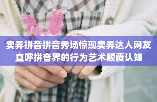 卖弄拼音拼音秀场惊现卖弄达人网友直呼拼音界的行为艺术颠覆认知