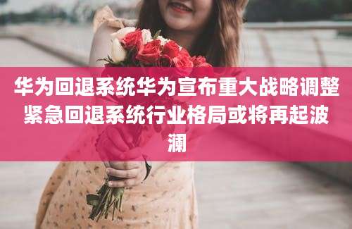华为回退系统华为宣布重大战略调整紧急回退系统行业格局或将再起波澜