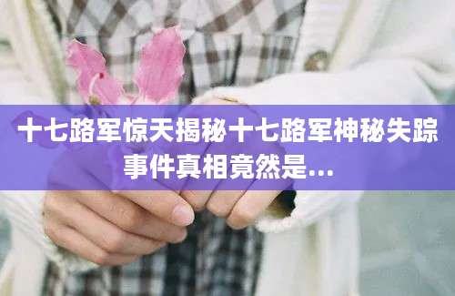 十七路军惊天揭秘十七路军神秘失踪事件真相竟然是...