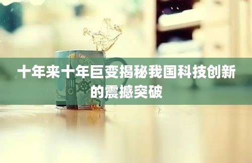 十年来十年巨变揭秘我国科技创新的震撼突破
