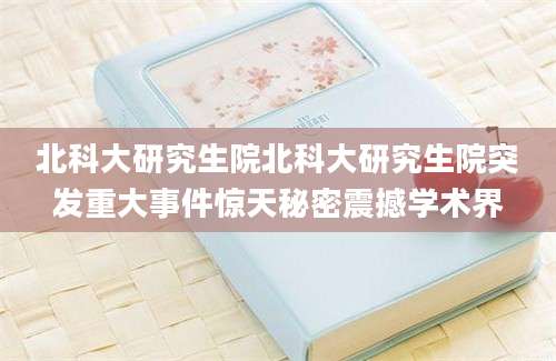 北科大研究生院北科大研究生院突发重大事件惊天秘密震撼学术界