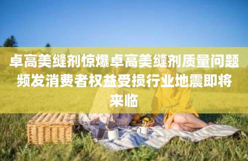 卓高美缝剂惊爆卓高美缝剂质量问题频发消费者权益受损行业地震即将来临