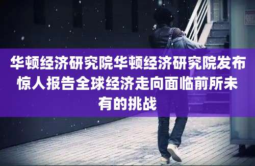华顿经济研究院华顿经济研究院发布惊人报告全球经济走向面临前所未有的挑战