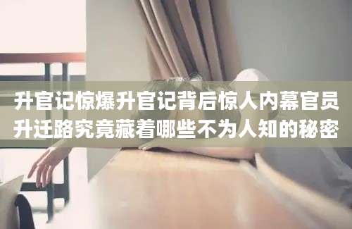 升官记惊爆升官记背后惊人内幕官员升迁路究竟藏着哪些不为人知的秘密