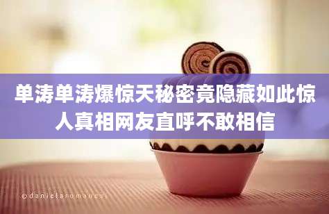 单涛单涛爆惊天秘密竟隐藏如此惊人真相网友直呼不敢相信