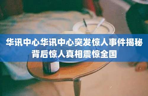 华讯中心华讯中心突发惊人事件揭秘背后惊人真相震惊全国