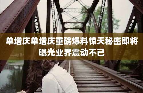 单增庆单增庆重磅爆料惊天秘密即将曝光业界震动不已