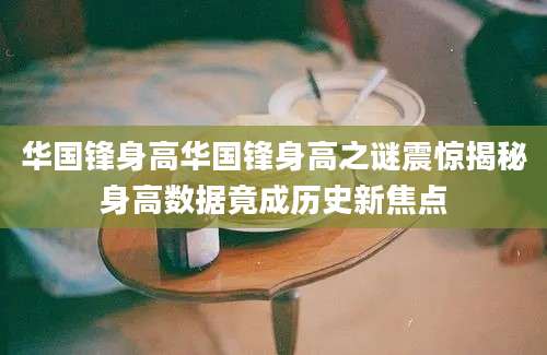 华国锋身高华国锋身高之谜震惊揭秘身高数据竟成历史新焦点
