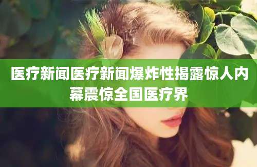 医疗新闻医疗新闻爆炸性揭露惊人内幕震惊全国医疗界