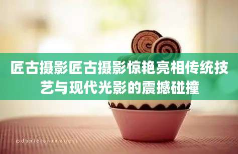 匠古摄影匠古摄影惊艳亮相传统技艺与现代光影的震撼碰撞