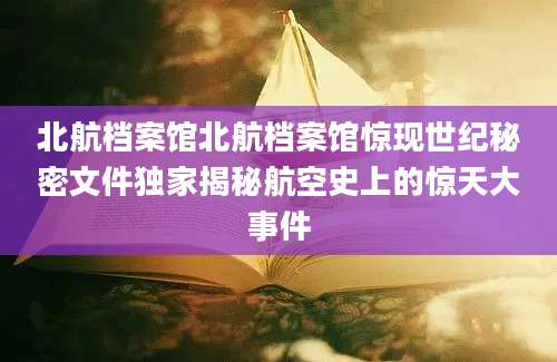 北航档案馆北航档案馆惊现世纪秘密文件独家揭秘航空史上的惊天大事件