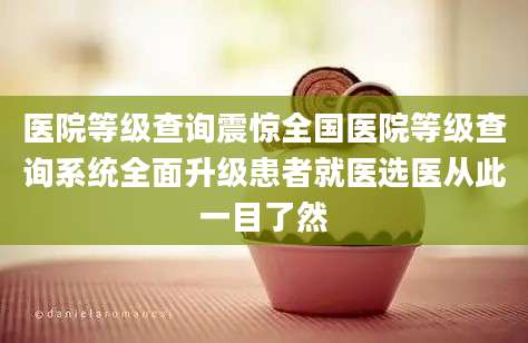 医院等级查询震惊全国医院等级查询系统全面升级患者就医选医从此一目了然