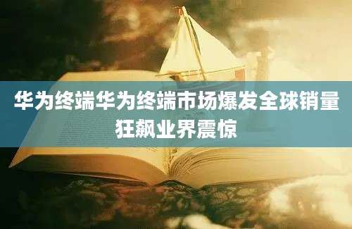 华为终端华为终端市场爆发全球销量狂飙业界震惊