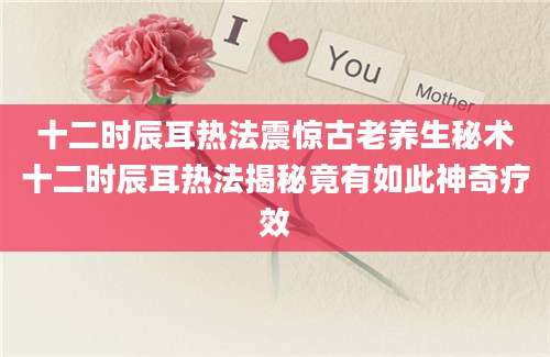 十二时辰耳热法震惊古老养生秘术十二时辰耳热法揭秘竟有如此神奇疗效