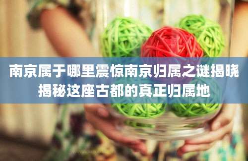 南京属于哪里震惊南京归属之谜揭晓揭秘这座古都的真正归属地