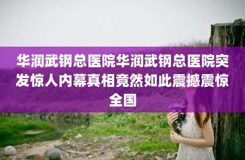 华润武钢总医院华润武钢总医院突发惊人内幕真相竟然如此震撼震惊全国