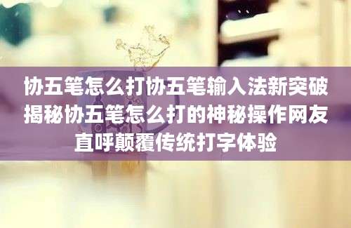 协五笔怎么打协五笔输入法新突破揭秘协五笔怎么打的神秘操作网友直呼颠覆传统打字体验