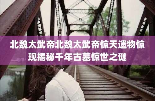 北魏太武帝北魏太武帝惊天遗物惊现揭秘千年古墓惊世之谜
