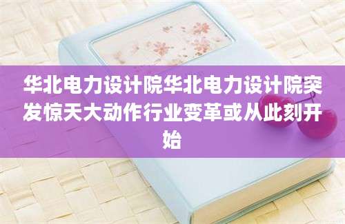 华北电力设计院华北电力设计院突发惊天大动作行业变革或从此刻开始