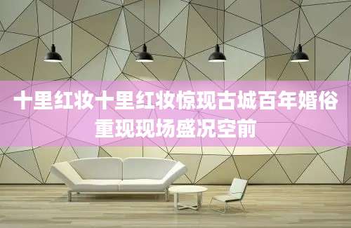 十里红妆十里红妆惊现古城百年婚俗重现现场盛况空前