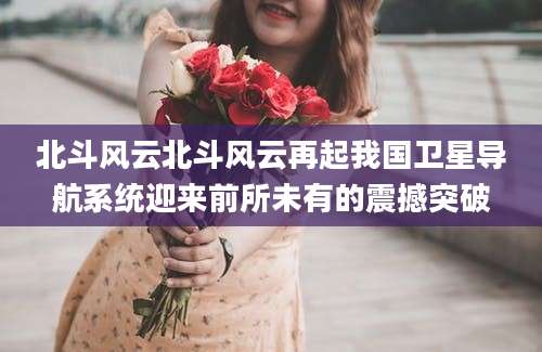北斗风云北斗风云再起我国卫星导航系统迎来前所未有的震撼突破