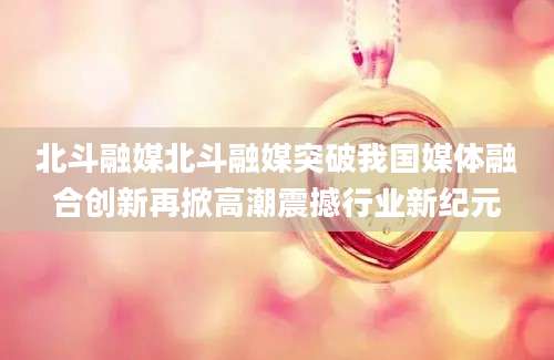 北斗融媒北斗融媒突破我国媒体融合创新再掀高潮震撼行业新纪元